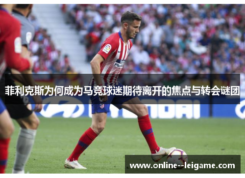 菲利克斯为何成为马竞球迷期待离开的焦点与转会谜团