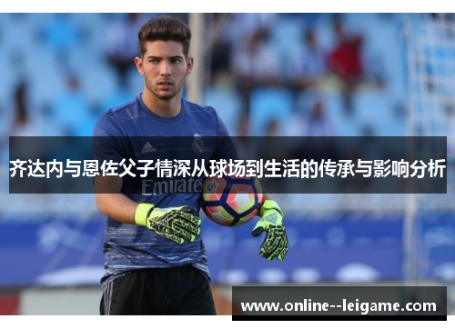 齐达内与恩佐父子情深从球场到生活的传承与影响分析 齐达内与恩佐父子情深从球场到生活的传承与影响分析