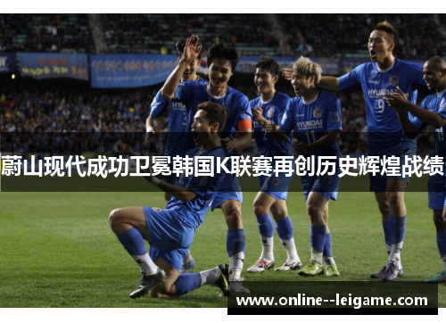 蔚山现代成功卫冕韩国K联赛再创历史辉煌战绩 蔚山现代成功卫冕韩国K联赛再创历史辉煌战绩
