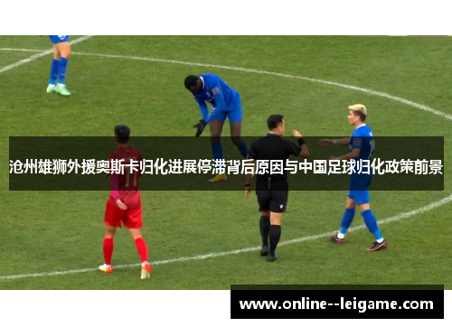 沧州雄狮外援奥斯卡归化进展停滞背后原因与中国足球归化政策前景