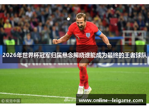2026年世界杯冠军归属悬念揭晓谁能成为最终的王者球队